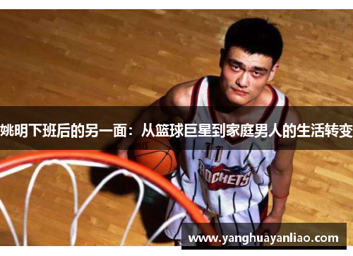 姚明下班后的另一面：从篮球巨星到家庭男人的生活转变