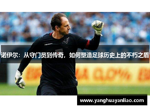 诺伊尔：从守门员到传奇，如何塑造足球历史上的不朽之盾